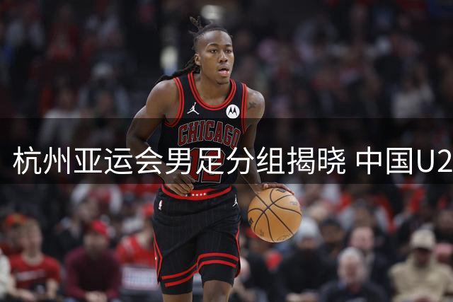 杭州亚运会男足分组揭晓 中国U23遭遇西亚劲旅围剿