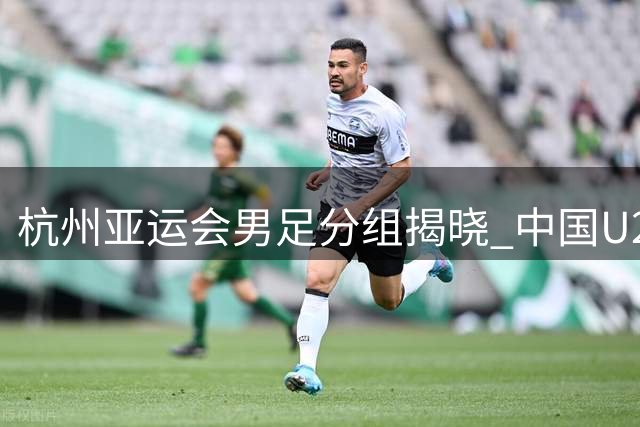 杭州亚运会男足分组揭晓 中国U23遭遇西亚劲旅围剿