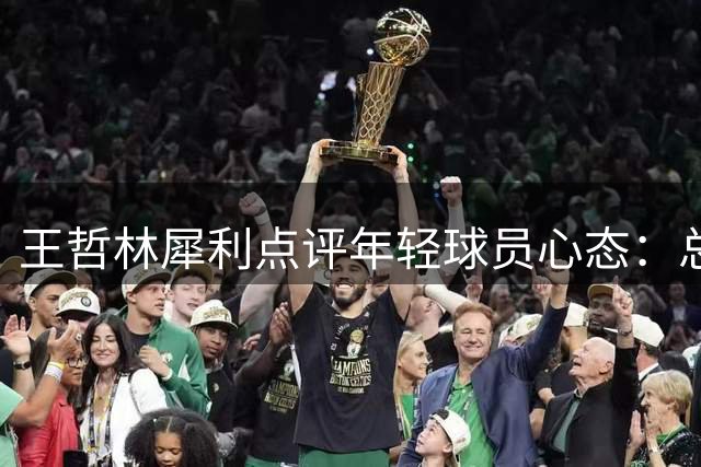 王哲林犀利点评年轻球员心态：总抱怨被针对不如提升实力