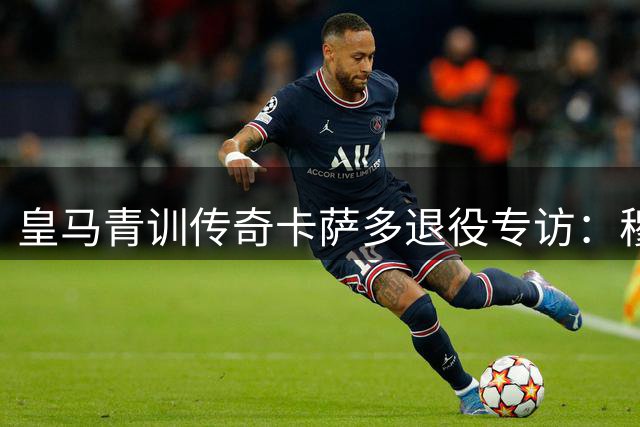 皇马青训传奇卡萨多退役专访：穆帅麾下首秀成生涯转折点